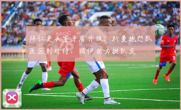 拜仁更衣室矛盾升级：科曼抱怨队医区别对待，诺伊尔力挺队友